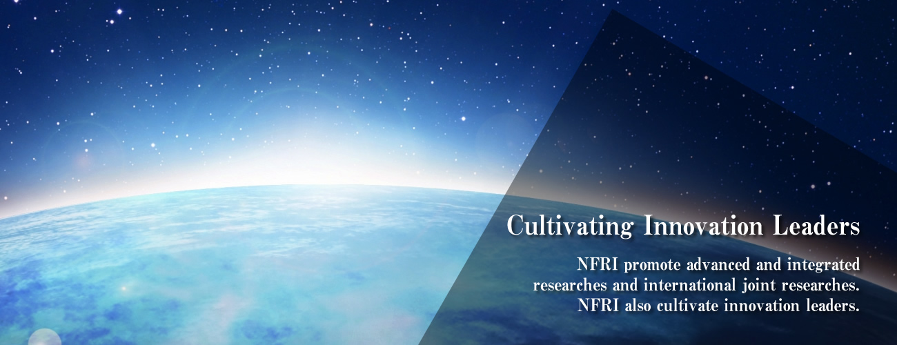 Cultivating Innovation Leaders : NFRI promote advanced and integrated researches and international joint researches.
NFRI also cultivate innovation leaders.