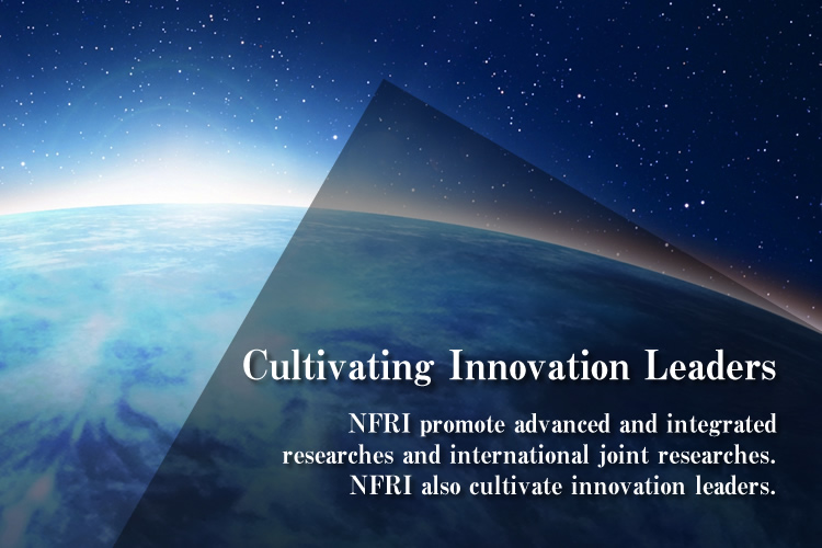 Cultivating Innovation Leaders : NFRI promote advanced and integrated researches and international joint researches.
NFRI also cultivate innovation leaders.